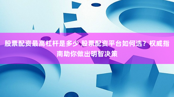 股票配资最高杠杆是多少 股票配资平台如何选？权威指南助你做出明智决策