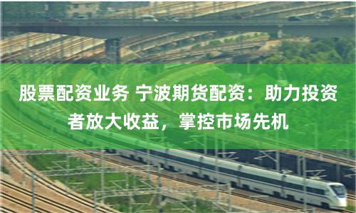 股票配资业务 宁波期货配资：助力投资者放大收益，掌控市场先机