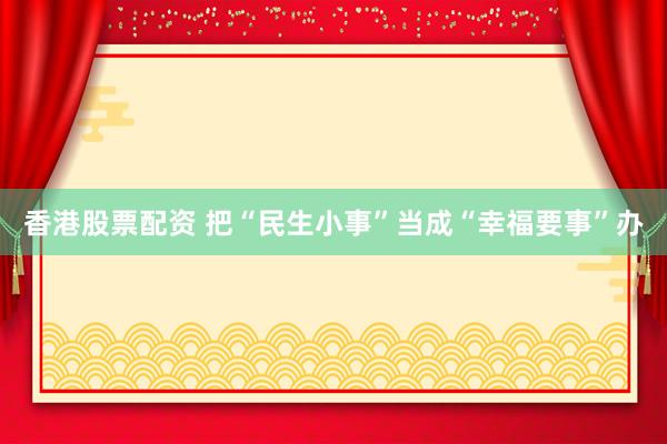 香港股票配资 把“民生小事”当成“幸福要事”办