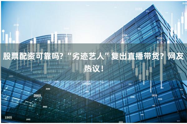 股票配资可靠吗? “劣迹艺人”复出直播带货？网友热议！