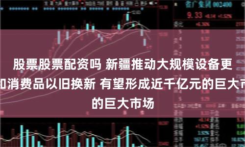 股票股票配资吗 新疆推动大规模设备更新和消费品以旧换新 有望形成近千亿元的巨大市场