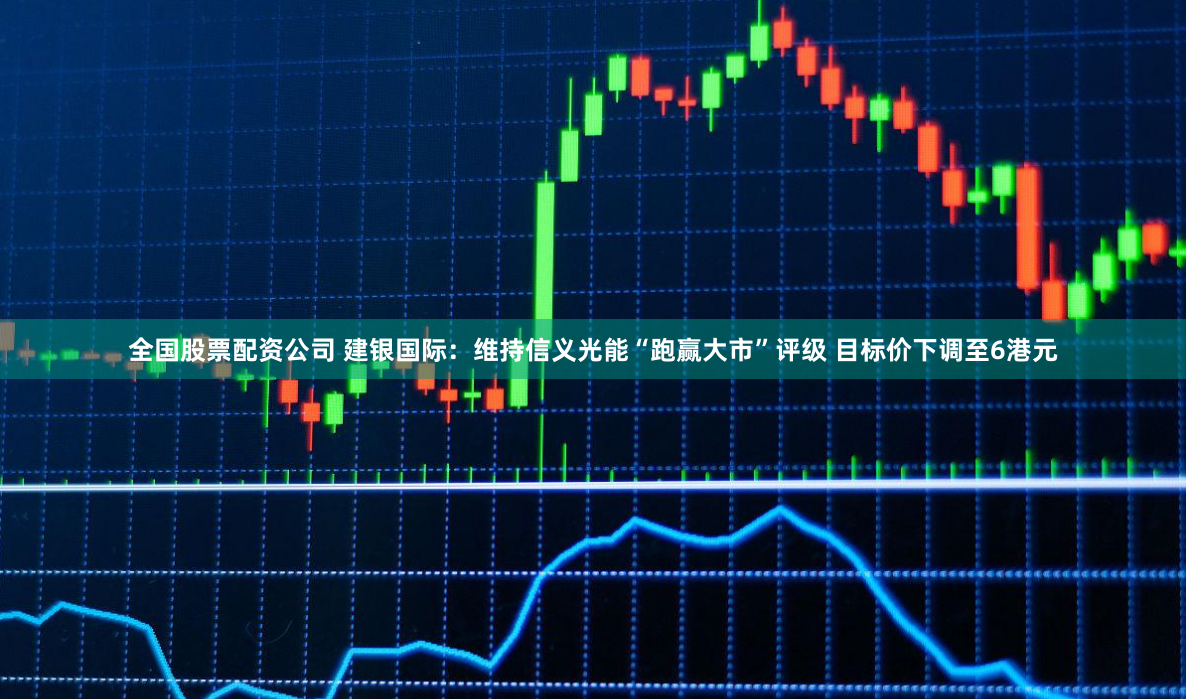 全国股票配资公司 建银国际：维持信义光能“跑赢大市”评级 目标价下调至6港元