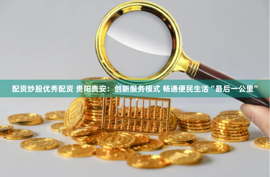 配资炒股优秀配资 贵阳贵安：创新服务模式 畅通便民生活“最后一公里”